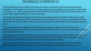 TECHNIQUES TO IMPROVE CS
 The first effective communication technique is all about maintaining good body language when
engaged in conversation. According to a study on decoding inconsistent communication (Mehrabian,
A. & Wiener, M., 1967) researchers have found that body language accounts for approximately 55%
of how other people interpret your emotional state.
 To maintain good body language, the first step is developing good eye contact. Good eye contact
means that you look others in the eyes when they are talking to you or when you are talking to them.
Remember not to stare. Take breaks to look away and give the other person psychological breathing
room.
 Try to avoid expressing negative emotions like shock, panic, or anger. Smile when you are
expressing positive or constructive communication. Don’t be afraid to use humor and laugh to build a
good rapport with others.
 Use hand gestures to better explain your points, and avoid crossing your arms. Make sure your body
is parallel to the person you are talking with. This means that you should try to face them directly
when speaking or listening. Keep your body posture upright and relaxed.
 Another technique for effective communication is the practice of asking open-ended questions.
Open-ended questions are questions that cannot be easily answered with a simple yes or no
 