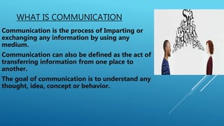 WHAT IS COMMUNICATION
Communication is the process of Imparting or
exchanging any information by using any
medium.
Communication can also be defined as the act of
transferring information from one place to
another.
The goal of communication is to understand any
thought, idea, concept or behavior.
 
