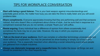 TIPS FOR WORKPLACE CONVERSATION
 Start with being a good listener. This is your best weapon against misunderstandings and
potentially grave errors. No matter how busy you are take the time to really listen and you will avoid
problems later.
 Share compliments. Everyone appreciates knowing that they are performing well and that someone
noticed. And who doesn't like a compliment about choice of style. Just be sure that in response to a
compliment received that you do not ramble; a simple "thank you" will suffice.
 Resist arguing. Every individual has a difference of opinion from others occasionally. And
sometimes the facts may be on your side. However, the way in which you express your
disagreement is crucial.
 Talk on the level of your audience. Don't use complex or unfamiliar terminology unnecessarily and
never without an explanation. You may be perceived as show-boating or simply out of touch with
your audience. This is especially important when attending a social networking event where people
are gathered from multiple industries.
 Always use diplomatic language and a respectful tone. No matter the issue, all things can and
should be presented in the most respectful way.
 