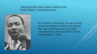PERSONALITIES WHO WERE FAMOUS FOR
THEIR VERBAL COMMUNICATION
He is Martin Luther king. He was a social
activist and Baptist minister who played
key role in the American civil rights
movement from the mid 1950s until his
assassination in 1968.
 