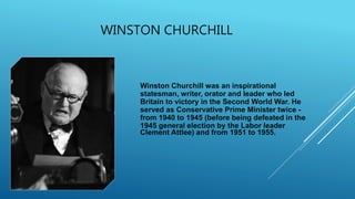 WINSTON CHURCHILL
Winston Churchill was an inspirational
statesman, writer, orator and leader who led
Britain to victory in the Second World War. He
served as Conservative Prime Minister twice -
from 1940 to 1945 (before being defeated in the
1945 general election by the Labor leader
Clement Attlee) and from 1951 to 1955.
 