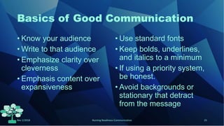 Basics of Good Communication
• Know your audience
• Write to that audience
• Emphasize clarity over
cleverness
• Emphasis content over
expansiveness
• Use standard fonts
• Keep bolds, underlines,
and italics to a minimum
• If using a priority system,
be honest.
• Avoid backgrounds or
stationary that detract
from the message
Rev 1/2018 Nursing Readiness-Communication 25
 
