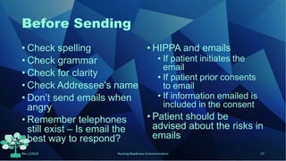 Before Sending
• Check spelling
• Check grammar
• Check for clarity
• Check Addressee's name
• Don’t send emails when
angry
• Remember telephones
still exist – Is email the
best way to respond?
• HIPPA and emails
• If patient initiates the
email
• If patient prior consents
to email
• If information emailed is
included in the consent
• Patient should be
advised about the risks in
emails
Rev 1/2018 Nursing Readiness-Communication 27
 