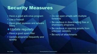Security Measures
• Have a good anti-virus program
• Use a firewall
• Have good spyware and adware
filters
 Update regularly
• Have a good spam filter
• Update programs frequently and
quickly
• Do not open emails with multiple
forwards
• Be cautious in downloading free or
shareware programs
• Be cautious in opening emails from
unknown senders
• Be wary of attachments
Rev 1/2018 Nursing Readiness-Communication 30
 