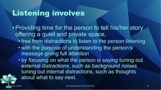 Listening involves
• Providing time for the person to tell his/her story
offering a quiet and private space,
• free from distractions to listen to the person listening
• with the purpose of understanding the person’s
message giving full attention
• by focusing on what the person is saying tuning out
external distractions, such as background noises
tuning out internal distractions, such as thoughts
about what to say next.
Rev 1/2018 Nursing Readiness-Communication 35
 