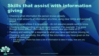 Skills that assist with information
giving
• Checking what information the person knows already.
• Giving small amounts of information at a time, using clear terms and avoiding
jargon.
• Avoiding detail unless it is requested – do not assume people want to know.
• Checking understanding using an open question. For example: ‘I’ve gone
through some difficult information, what sense have you made of it?’
• Pausing and waiting for a response to what you have said before moving on.
• Checking, with sensitivity, the effect of the information you have given on the
patient or caregiver.
• For example: ‘There has been a lot of information to take in today, how are you
feeling?’
Rev 1/2018 Nursing Readiness-Communication 42
 