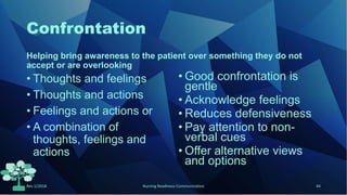 Confrontation
Helping bring awareness to the patient over something they do not
accept or are overlooking
• Thoughts and feelings
• Thoughts and actions
• Feelings and actions or
• A combination of
thoughts, feelings and
actions
• Good confrontation is
gentle
• Acknowledge feelings
• Reduces defensiveness
• Pay attention to non-
verbal cues
• Offer alternative views
and options
Rev 1/2018 Nursing Readiness-Communication 44
 