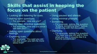 Skills that assist in keeping the
focus on the patient
• Looking and listening for cues.
• Asking open questions.
• For example: ‘How are you?’
• Asking open directive questions.
• For example: ‘How are you since I
last saw you?’
• Asking open questions about
feelings.
• Exploring cues.
• For example: ‘You said you are
not with it, can you tell me more
about that?’
• Using pauses and silence.
• Using minimal prompts.
• Screening.
• For example: asking the question
‘Is there something else?’ before
continuing with the discussion.
• Clarifying.
• For example: asking the question
‘You said you are not with it, from
what you say, it sounds like it is
hard to concentrate?’
Rev 1/2018 Nursing Readiness-Communication 47
 