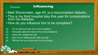 Scenario Influencing
• Matt Shorenstein, age 45, is a noncompliant diabetic.
• This is his third hospital stay this year for complications
from his diabetes.
• How do you influence him to be compliant?
a) Try to discover why he is noncompliant
b) Factually state the risks of his noncompliance
c) Have him restate the risk
d) Ask if he is willing to live with the risk
e) Tell him he is an adult and it is his choice
Rev 1/2018 Nursing Readiness-Communication 51
 