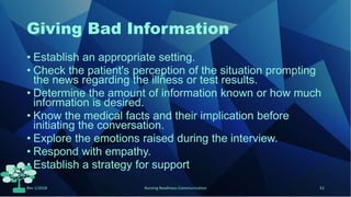 Giving Bad Information
• Establish an appropriate setting.
• Check the patient's perception of the situation prompting
the news regarding the illness or test results.
• Determine the amount of information known or how much
information is desired.
• Know the medical facts and their implication before
initiating the conversation.
• Explore the emotions raised during the interview.
• Respond with empathy.
• Establish a strategy for support
Rev 1/2018 Nursing Readiness-Communication 52
 