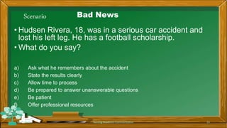 Scenario Bad News
• Hudsen Rivera, 18, was in a serious car accident and
lost his left leg. He has a football scholarship.
• What do you say?
a) Ask what he remembers about the accident
b) State the results clearly
c) Allow time to process
d) Be prepared to answer unanswerable questions
e) Be patient
f) Offer professional resources
Rev 1/2018 Nursing Readiness-Communication 53
 