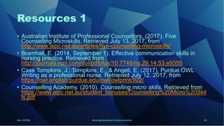 Resources 1
• Australian Institute of Professional Counsellors. (2017). Five
Counselling Microskills. Retrieved July 13, 2017, from
http://www.aipc.net.au/articles/five-counselling-microskills/
• Bramhall, E. (2014, September 1). Effective communication skills in
nursing practice. Retrieved from
http://journals.rcni.com/doi/pdfplus/10.7748/ns.29.14.53.e9355
• Case Tompkins, J., Tompkins, E., & Angeli, E. (2017). Purdue OWL
Writing as a professional nurse. Retrieved July 12, 2017, from
https://owl.english.purdue.edu/owl/owlprint/922/
• Counselling Academy. (2010). Counselling micro skills. Retrieved from
https://www.aipc.net.au/student_bonuses/Counselling%20Micro%20Skil
ls.pdf
Rev 1/2018 Nursing Readiness-Communication 62
 