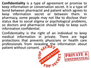 Confidentiality is a type of agreement or promise to
keep information or conversation secret. It is a type of
bond between pharmacist and patient which agrees to
keep information secret or between them. In
pharmacy, some people may not like to disclose their
status due to social stigma or psychological problems,
so doctors and pharmacist should help to keep such
information confidential.
Confidentiality is the right of an individual to keep
medical information in private. There are legal
protections that prevents physicians or health care
professionals from revealing the information about
patient without consent.
 