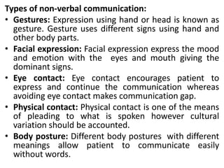 Types of non-verbal communication:
• Gestures: Expression using hand or head is known as
gesture. Gesture uses different signs using hand and
other body parts.
• Facial expression: Facial expression express the mood
and emotion with the eyes and mouth giving the
dominant signs.
• Eye contact: Eye contact encourages patient to
express and continue the communication whereas
avoiding eye contact makes communication gap.
• Physical contact: Physical contact is one of the means
of pleading to what is spoken however cultural
variation should be accounted.
• Body posture: Different body postures with different
meanings allow patient to communicate easily
without words.
 