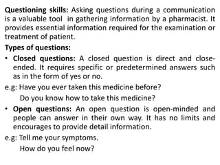 Questioning skills: Asking questions during a communication
is a valuable tool in gathering information by a pharmacist. It
provides essential information required for the examination or
treatment of patient.
Types of questions:
• Closed questions: A closed question is direct and close-
ended. It requires specific or predetermined answers such
as in the form of yes or no.
e.g: Have you ever taken this medicine before?
Do you know how to take this medicine?
• Open questions: An open question is open-minded and
people can answer in their own way. It has no limits and
encourages to provide detail information.
e.g: Tell me your symptoms.
How do you feel now?
 