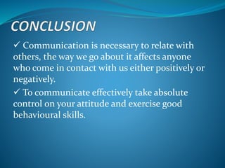  Communication is necessary to relate with
others, the way we go about it affects anyone
who come in contact with us either positively or
negatively.
 To communicate effectively take absolute
control on your attitude and exercise good
behavioural skills.
 
