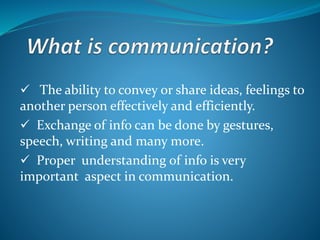  The ability to convey or share ideas, feelings to
another person effectively and efficiently.
 Exchange of info can be done by gestures,
speech, writing and many more.
 Proper understanding of info is very
important aspect in communication.
 