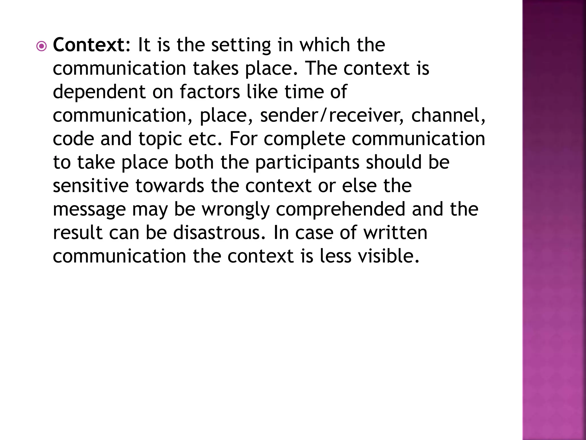  Context: It is the setting in which the
communication takes place. The context is
dependent on factors like time of
communication, place, sender/receiver, channel,
code and topic etc. For complete communication
to take place both the participants should be
sensitive towards the context or else the
message may be wrongly comprehended and the
result can be disastrous. In case of written
communication the context is less visible.
 