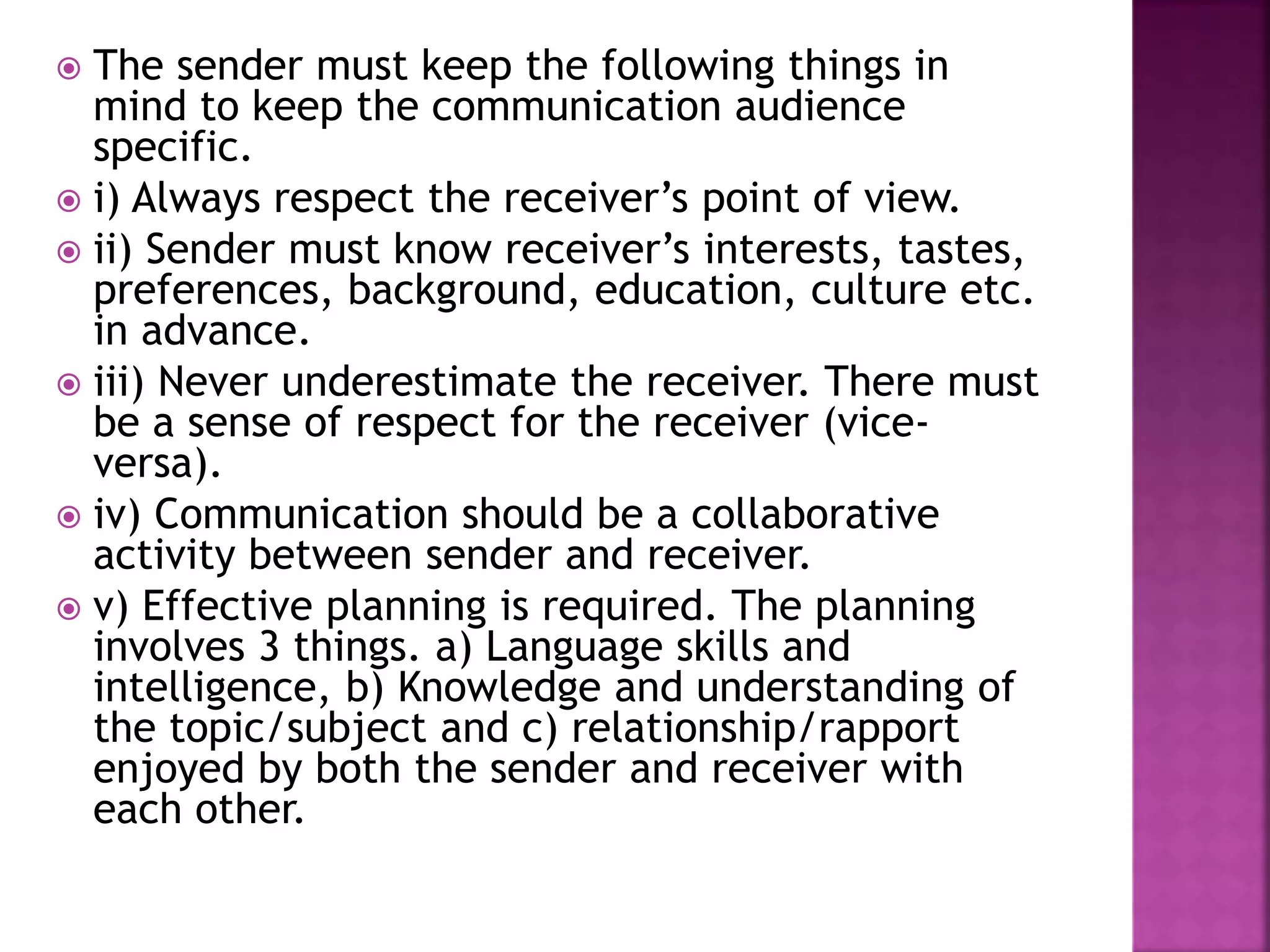  The sender must keep the following things in
mind to keep the communication audience
specific.
 i) Always respect the receiver’s point of view.
 ii) Sender must know receiver’s interests, tastes,
preferences, background, education, culture etc.
in advance.
 iii) Never underestimate the receiver. There must
be a sense of respect for the receiver (vice-
versa).
 iv) Communication should be a collaborative
activity between sender and receiver.
 v) Effective planning is required. The planning
involves 3 things. a) Language skills and
intelligence, b) Knowledge and understanding of
the topic/subject and c) relationship/rapport
enjoyed by both the sender and receiver with
each other.
 