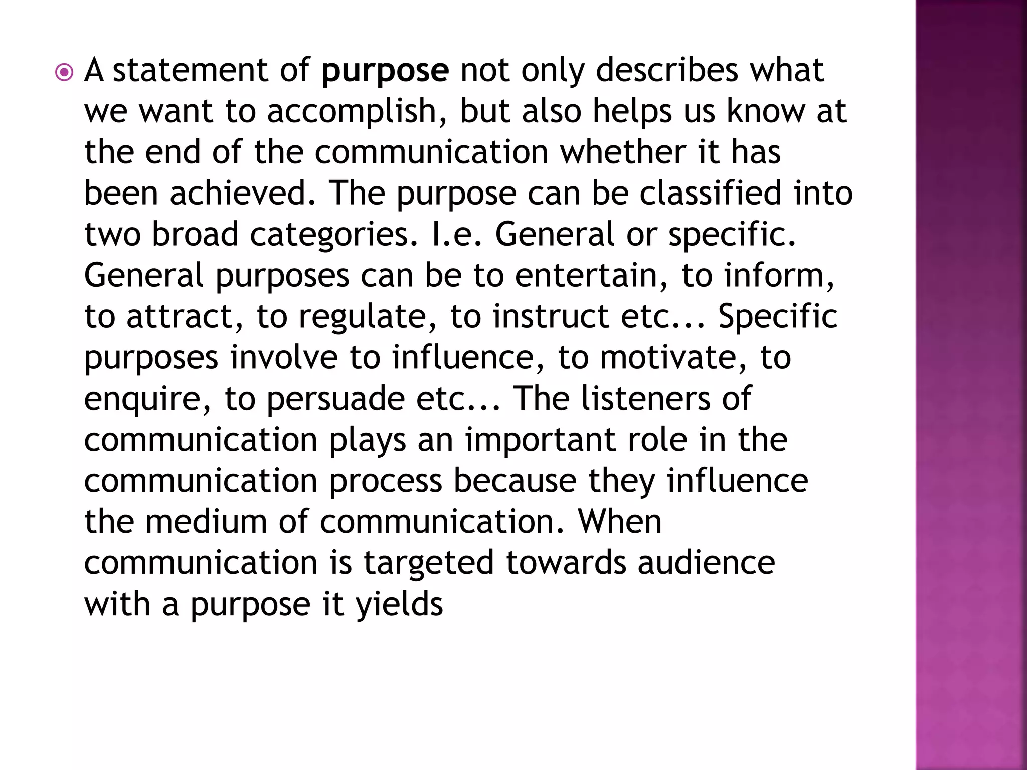 A statement of purpose not only describes what
we want to accomplish, but also helps us know at
the end of the communication whether it has
been achieved. The purpose can be classified into
two broad categories. I.e. General or specific.
General purposes can be to entertain, to inform,
to attract, to regulate, to instruct etc... Specific
purposes involve to influence, to motivate, to
enquire, to persuade etc... The listeners of
communication plays an important role in the
communication process because they influence
the medium of communication. When
communication is targeted towards audience
with a purpose it yields
 