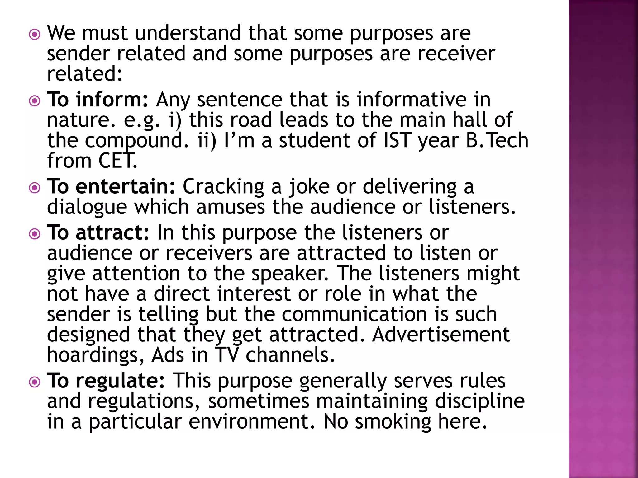 We must understand that some purposes are
sender related and some purposes are receiver
related:
 To inform: Any sentence that is informative in
nature. e.g. i) this road leads to the main hall of
the compound. ii) I’m a student of IST year B.Tech
from CET.
 To entertain: Cracking a joke or delivering a
dialogue which amuses the audience or listeners.
 To attract: In this purpose the listeners or
audience or receivers are attracted to listen or
give attention to the speaker. The listeners might
not have a direct interest or role in what the
sender is telling but the communication is such
designed that they get attracted. Advertisement
hoardings, Ads in TV channels.
 To regulate: This purpose generally serves rules
and regulations, sometimes maintaining discipline
in a particular environment. No smoking here.
 