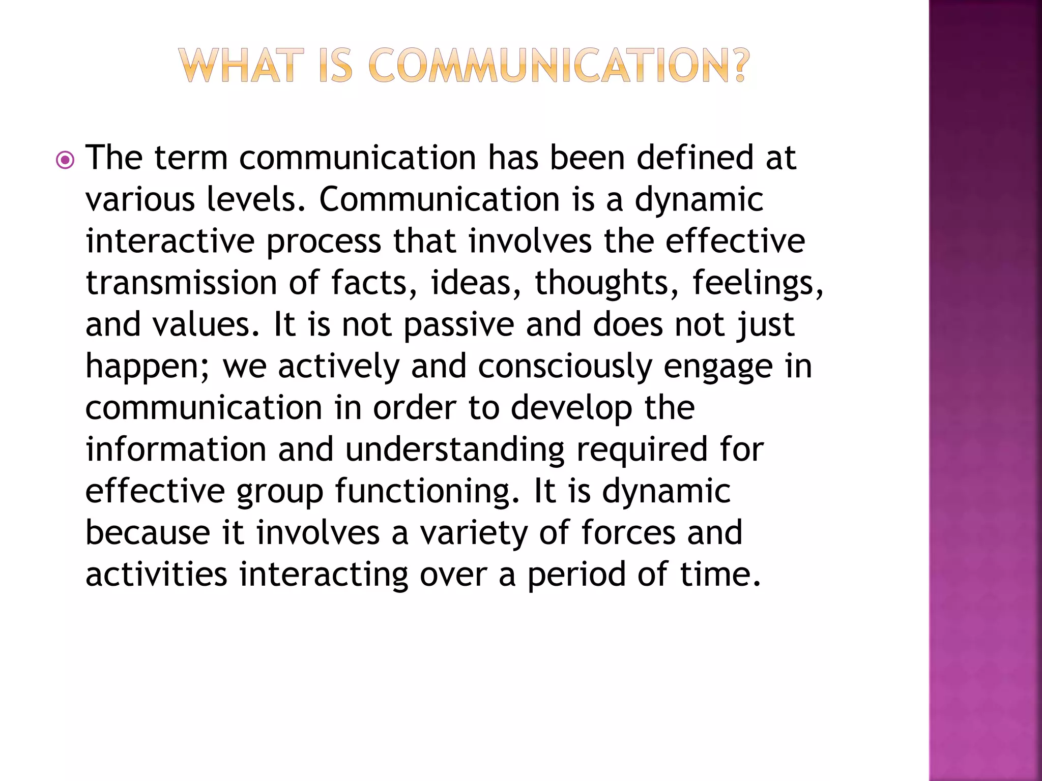  The term communication has been defined at
various levels. Communication is a dynamic
interactive process that involves the effective
transmission of facts, ideas, thoughts, feelings,
and values. It is not passive and does not just
happen; we actively and consciously engage in
communication in order to develop the
information and understanding required for
effective group functioning. It is dynamic
because it involves a variety of forces and
activities interacting over a period of time.
 