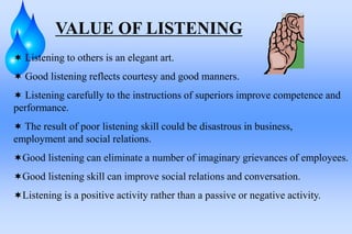 VALUE OF LISTENING
 Listening to others is an elegant art.
 Good listening reflects courtesy and good manners.
 Listening carefully to the instructions of superiors improve competence and
performance.
 The result of poor listening skill could be disastrous in business,
employment and social relations.
Good listening can eliminate a number of imaginary grievances of employees.
Good listening skill can improve social relations and conversation.
Listening is a positive activity rather than a passive or negative activity.
 