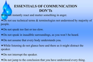 ESSENTIALS OF COMMUNICATION
DON’Ts
Do not instantly react and mutter something in anger.
Do not use technical terms & terminologies not understood by majority of
people.
Do not speak too fast or too slow.
Do not speak in inaudible surroundings, as you won’t be heard.
Do not assume that every body understands you.
While listening do not glance here and there as it might distract the
speaker.
Do not interrupt the speaker.
Do not jump to the conclusion that you have understood every thing.
 