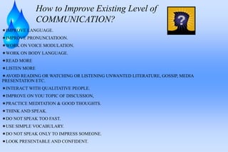 How to Improve Existing Level of
COMMUNICATION?
IMPROVE LANGUAGE.
IMPROVE PRONUNCIATIOON.
WORK ON VOICE MODULATION.
WORK ON BODY LANGUAGE.
READ MORE
LISTEN MORE
AVOID READING OR WATCHING OR LISTENING UNWANTED LITERATURE, GOSSIP, MEDIA
PRESENTATION ETC.
INTERACT WITH QUALITATIVE PEOPLE.
IMPROVE ON YOU TOPIC OF DISCUSSION,
PRACTICE MEDITATION & GOOD THOUGHTS.
THINK AND SPEAK.
DO NOT SPEAK TOO FAST.
USE SIMPLE VOCABULARY.
DO NOT SPEAK ONLY TO IMPRESS SOMEONE.
LOOK PRESENTABLE AND CONFIDENT.
 