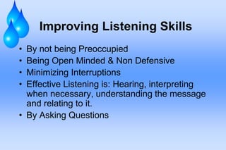Improving Listening Skills
• By not being Preoccupied
• Being Open Minded & Non Defensive
• Minimizing Interruptions
• Effective Listening is: Hearing, interpreting
when necessary, understanding the message
and relating to it.
• By Asking Questions
 