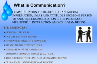 What is Communication?
COMMUNICATION IS THE ART OF TRANSMITTING
INFORMATION, IDEAS AND ATTITUDES FROM ONE PERSON
TO ANOTHER.COMMUNICATION IS THE PROCESS OF
MEANINGFUL INTERACTION AMONG HUMAN BEINGS.
ITS ESSENCES :
PERSONAL PROCESS
OCCURS BETWEEN PEOPLE
INVOLVES CHANGE IN BEHAVIOUR
MEANS TO INFLUENCE OTHERS
EXPRESSION OF THOUGHTS AND
EMOTIONS THROUGH WORDS & ACTIONS.
TOOLS FOR CONTROLLING AND MOTIVATING PEOPLE.
IT IS A SOCIAL AND EMOTIONAL PROCESS.
 