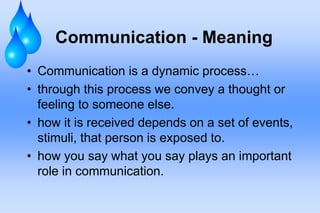 Communication - Meaning
• Communication is a dynamic process…
• through this process we convey a thought or
feeling to someone else.
• how it is received depends on a set of events,
stimuli, that person is exposed to.
• how you say what you say plays an important
role in communication.
 