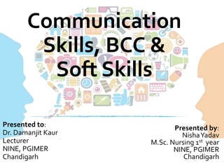 Communication
Skills, BCC &
Soft Skills
Presented by:
NishaYadav
M.Sc. Nursing 1st year
NINE, PGIMER
Chandigarh
Presented to:
Dr. Damanjit Kaur
Lecturer
NINE, PGIMER
Chandigarh
 
