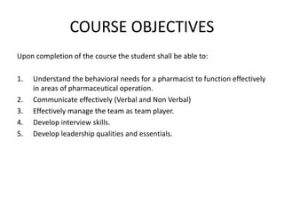 COURSE OBJECTIVES
Upon completion of the course the student shall be able to:
1. Understand the behavioral needs for a pharmacist to function effectively
in areas of pharmaceutical operation.
2. Communicate effectively (Verbal and Non Verbal)
3. Effectively manage the team as team player.
4. Develop interview skills.
5. Develop leadership qualities and essentials.
 