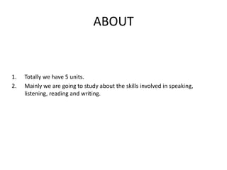 ABOUT
1. Totally we have 5 units.
2. Mainly we are going to study about the skills involved in speaking,
listening, reading and writing.
 