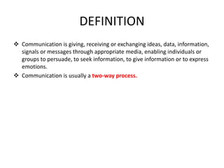 DEFINITION
 Communication is giving, receiving or exchanging ideas, data, information,
signals or messages through appropriate media, enabling individuals or
groups to persuade, to seek information, to give information or to express
emotions.
 Communication is usually a two-way process.
 