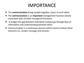 IMPORTANCE
 The communication brings people together, closer to each other.
 The communication is an important management function closely
associated with all other managerial functions.
 It bridges the gap between individuals and groups through flow of
information and understanding between them.
 Communication is a continuous process which mainly involves three
elements viz. sender, message and receiver.
 