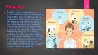 Empathy
 Empathy means that you can
understand and share the emotions of
others. This communication skill is
important in...