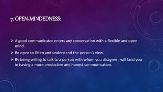 7. OPEN-MINDEDNESS:
 A good communicator enters any conversation with a flexible and open
mind.
 Be open to listen and understand the person’s view.
 By being willing to talk to a person with whom you disagree , will land you
in having a more productive and honest communication.
 