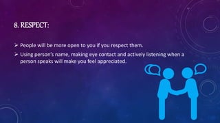 8. RESPECT:
 People will be more open to you if you respect them.
 Using person’s name, making eye contact and actively listening when a
person speaks will make you feel appreciated.
 