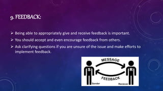9. FEEDBACK:
 Being able to appropriately give and receive feedback is important.
 You should accept and even encourage feedback from others.
 Ask clarifying questions if you are unsure of the issue and make efforts to
implement feedback.
 