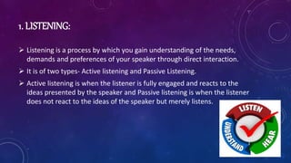 1. LISTENING:
 Listening is a process by which you gain understanding of the needs,
demands and preferences of your speaker through direct interaction.
 It is of two types- Active listening and Passive Listening.
 Active listening is when the listener is fully engaged and reacts to the
ideas presented by the speaker and Passive listening is when the listener
does not react to the ideas of the speaker but merely listens.
 