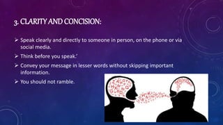 3. CLARITY AND CONCISION:
 Speak clearly and directly to someone in person, on the phone or via
social media.
 Think before you speak.’
 Convey your message in lesser words without skipping important
information.
 You should not ramble.
 