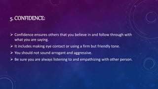 5. CONFIDENCE:
 Confidence ensures others that you believe in and follow through with
what you are saying.
 It includes making eye contact or using a firm but friendly tone.
 You should not sound arrogant and aggressive.
 Be sure you are always listening to and empathizing with other person.
 