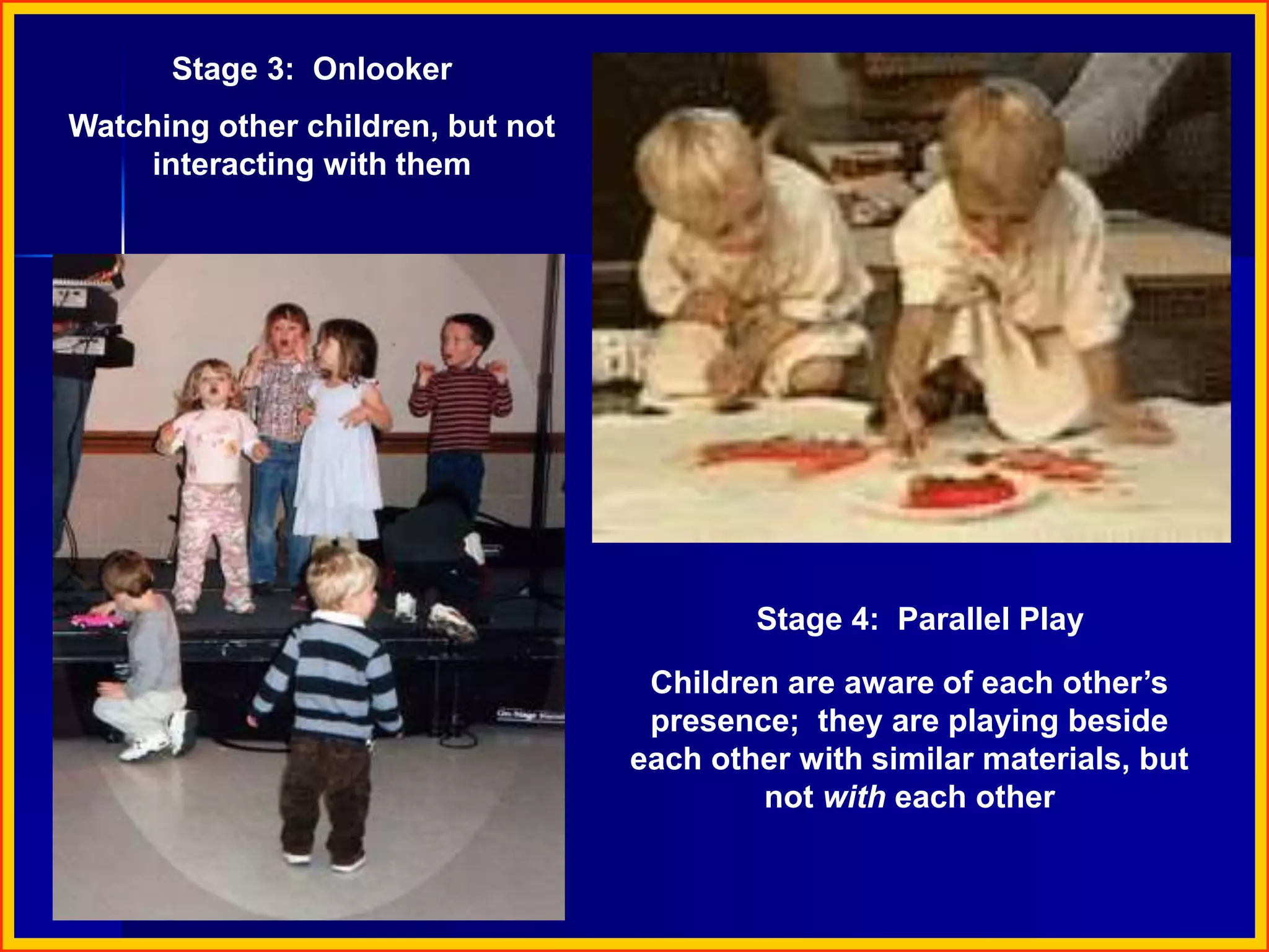 Stage 3: Onlooker
Watching other children, but not
interacting with them
Stage 4: Parallel Play
Children are aware of each other’s
presence; they are playing beside
each other with similar materials, but
not with each other
 