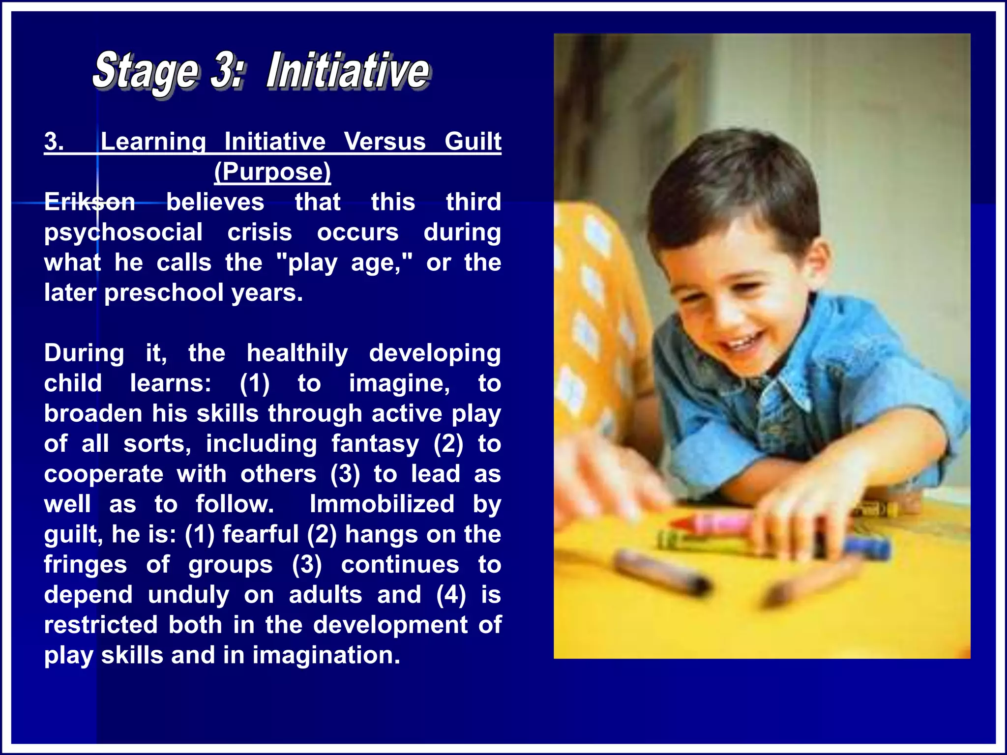 3. Learning Initiative Versus Guilt
(Purpose)
Erikson believes that this third
psychosocial crisis occurs during
what he calls the "play age," or the
later preschool years.
During it, the healthily developing
child learns: (1) to imagine, to
broaden his skills through active play
of all sorts, including fantasy (2) to
cooperate with others (3) to lead as
well as to follow. Immobilized by
guilt, he is: (1) fearful (2) hangs on the
fringes of groups (3) continues to
depend unduly on adults and (4) is
restricted both in the development of
play skills and in imagination.
 