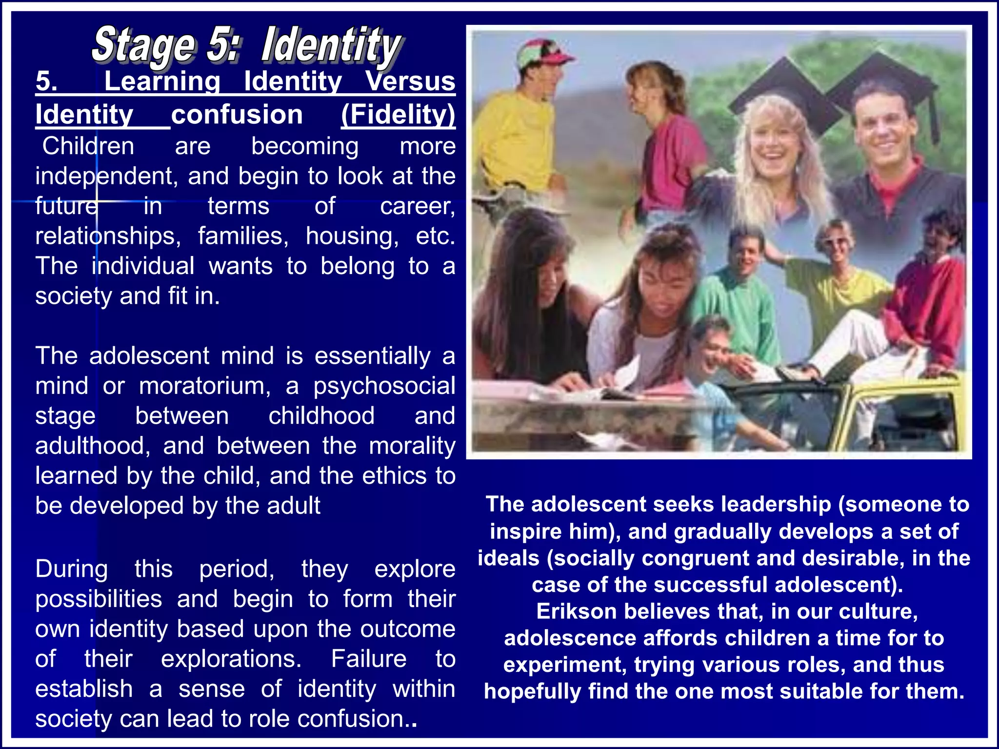 5. Learning Identity Versus
Identity confusion (Fidelity)
Children are becoming more
independent, and begin to look at the
future in terms of career,
relationships, families, housing, etc.
The individual wants to belong to a
society and fit in.
The adolescent mind is essentially a
mind or moratorium, a psychosocial
stage between childhood and
adulthood, and between the morality
learned by the child, and the ethics to
be developed by the adult
During this period, they explore
possibilities and begin to form their
own identity based upon the outcome
of their explorations. Failure to
establish a sense of identity within
society can lead to role confusion..
The adolescent seeks leadership (someone to
inspire him), and gradually develops a set of
ideals (socially congruent and desirable, in the
case of the successful adolescent).
Erikson believes that, in our culture,
adolescence affords children a time for to
experiment, trying various roles, and thus
hopefully find the one most suitable for them.
 
