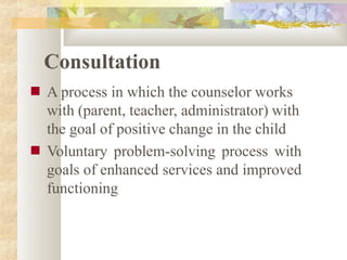 Consultation
■
■
A process in which the counselor works
with (parent, teacher, administrator) with
the goal of positive change in the child
Voluntary problem-solving process with
goals of enhanced services and improved
functioning
 