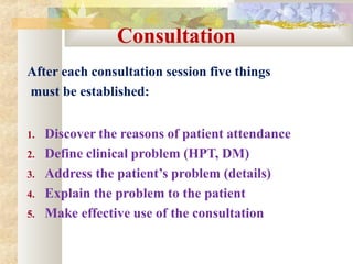 Consultation
After each consultation session five things
must be established:
1. Discover the reasons of patient attendance
2. Define clinical problem (HPT, DM)
3. Address the patient’s problem (details)
4. Explain the problem to the patient
5. Make effective use of the consultation
 
