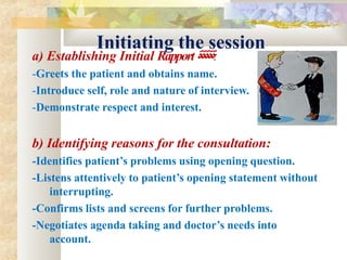 Initiating the session
a) Establishing Initial Rapport‫ةةةةة‬:
-Greets the patient and obtains name.
-Introduce self, role and nature of interview.
-Demonstrate respect and interest.
b) Identifying reasons for the consultation:
-Identifies patient’s problems using opening question.
-Listens attentively to patient’s opening statement without
interrupting.
-Confirms lists and screens for further problems.
-Negotiates agenda taking and doctor’s needs into
account.
 
